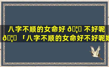 八字不顺的女命好 🦋 不好呢 🦅 「八字不顺的女命好不好呢婚姻」